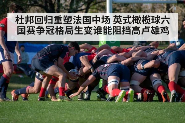 杜邦回归重塑法国中场 英式橄榄球六国赛争冠格局生变谁能阻挡高卢雄鸡