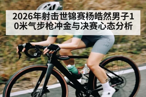 2026年射击世锦赛杨皓然男子10米气步枪冲金与决赛心态分析