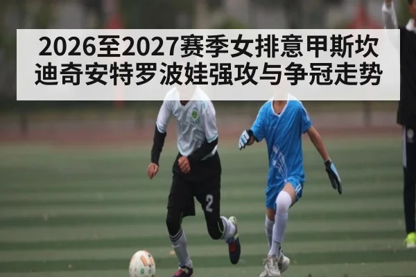 2026至2027赛季女排意甲斯坎迪奇安特罗波娃强攻与争冠走势
